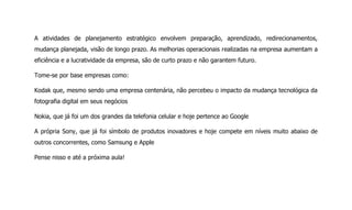 A atividades de planejamento estratégico envolvem preparação, aprendizado, redirecionamentos,
mudança planejada, visão de longo prazo. As melhorias operacionais realizadas na empresa aumentam a
eficiência e a lucratividade da empresa, são de curto prazo e não garantem futuro.
Tome-se por base empresas como:
Kodak que, mesmo sendo uma empresa centenária, não percebeu o impacto da mudança tecnológica da
fotografia digital em seus negócios
Nokia, que já foi um dos grandes da telefonia celular e hoje pertence ao Google
A própria Sony, que já foi símbolo de produtos inovadores e hoje compete em níveis muito abaixo de
outros concorrentes, como Samsung e Apple
Pense nisso e até a próxima aula!
 