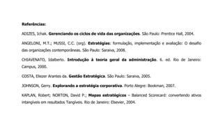 Referências:
ADIZES, Ichak. Gerenciando os ciclos de vida das organizações. São Paulo: Prentice Hall, 2004.
ANGELONI, M.T.; MUSSI, C.C. (org). Estratégias: formulação, implementação e avaliação: O desafio
das organizações contemporâneas. São Paulo: Saraiva, 2008.
CHIAVENATO, Idalberto. Introdução à teoria geral da administração. 6. ed. Rio de Janeiro:
Campus, 2000.
COSTA, Eliezer Arantes da. Gestão Estratégica. São Paulo: Saraiva, 2005.
JOHNSON, Gerry. Explorando a estratégia corporativa. Porto Alegre: Bookman, 2007.
KAPLAN, Robert; NORTON, David P.; Mapas estratégicos – Balanced Scorecard: convertendo ativos
intangíveis em resultados Tangíveis. Rio de Janeiro: Elsevier, 2004.
 