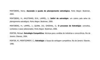 MINTZBERG, Henry. Ascensão e queda do planejamento estratégico. Porto Alegre: Bookman,
2004.
MINTZBERG, H.; AHLSTRAND, B.W.; LAMPEL, J.; Safári de estratégia: um roteiro pela selva do
planejamento estratégico. Porto Alegre: Bookman, 2000.
MINTZBERG, H.; LAMPEL, J.; QUINN, J.B.; GHOSHAL, S.; O processo da Estratégia: conceitos,
contextos e casos selecionados. Porto Alegre: Bookman, 2006.
PORTER, Michael. Estratégia Competitiva: técnicas para a análise de indústrias e concorrência. Rio de
Janeiro: Elsevier, 2004.
PORTER, M.; MONTGOMERY, C.; Estratégia: a busca da vantagem competitiva. Rio de Janeiro: Elsevier,
1998.
 