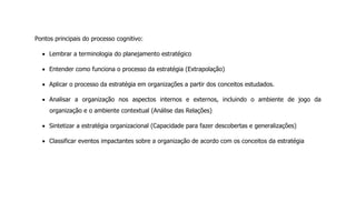 Pontos principais do processo cognitivo:
Lembrar a terminologia do planejamento estratégico
Entender como funciona o processo da estratégia (Extrapolação)
Aplicar o processo da estratégia em organizações a partir dos conceitos estudados.
Analisar a organização nos aspectos internos e externos, incluindo o ambiente de jogo da
organização e o ambiente contextual (Análise das Relações)
Sintetizar a estratégia organizacional (Capacidade para fazer descobertas e generalizações)
Classificar eventos impactantes sobre a organização de acordo com os conceitos da estratégia
 