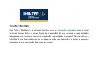 Conceito de Estratégia
Para Porter e Montgomery, a estratégia funciona como um elemento integrador entre as áreas
funcionais (pontos fortes e pontos fracos da organização) de uma empresa e suas atividades
relacionados com o ambiente externo da organização (oportunidades e ameaças). Para os autores, a
estratégia é uma busca deliberada de um plano de ação para desenvolver e ajustar a vantagem
competitiva de uma organização. Sabe o que isto envolve?
 
