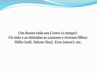 Um desses titãs era Crono (o tempo).
Os titãs e as titânidas se casaram e tiveram filhos:
Hélio (sol), Selene (lua), Eros (amor), etc.
 
