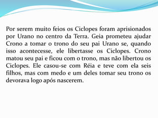 Por serem muito feios os Ciclopes foram aprisionados
por Urano no centro da Terra. Geia prometeu ajudar
Crono a tomar o trono do seu pai Urano se, quando
isso acontecesse, ele libertasse os Ciclopes. Crono
matou seu pai e ficou com o trono, mas não libertou os
Ciclopes. Ele casou-se com Réia e teve com ela seis
filhos, mas com medo e um deles tomar seu trono os
devorava logo após nascerem.
 