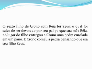 O sexto filho de Crono com Réia foi Zeus, o qual foi
salvo de ser devorado por seu pai porque sua mãe Réia,
no lugar do filho entregou a Crono uma pedra enrolada
em um pano. E Crono comeu a pedra pensando que era
seu filho Zeus.
 