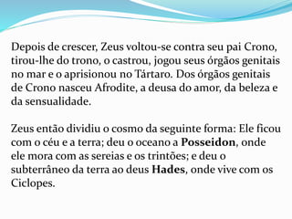 Depois de crescer, Zeus voltou-se contra seu pai Crono,
tirou-lhe do trono, o castrou, jogou seus órgãos genitais
no mar e o aprisionou no Tártaro. Dos órgãos genitais
de Crono nasceu Afrodite, a deusa do amor, da beleza e
da sensualidade.
Zeus então dividiu o cosmo da seguinte forma: Ele ficou
com o céu e a terra; deu o oceano a Posseidon, onde
ele mora com as sereias e os trintões; e deu o
subterrâneo da terra ao deus Hades, onde vive com os
Ciclopes.
 
