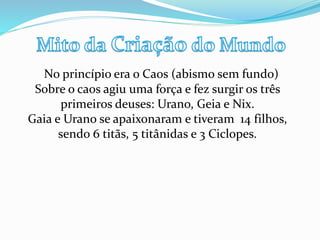 No princípio era o Caos (abismo sem fundo)
Sobre o caos agiu uma força e fez surgir os três
primeiros deuses: Urano, Geia e Nix.
Gaia e Urano se apaixonaram e tiveram 14 filhos,
sendo 6 titãs, 5 titânidas e 3 Ciclopes.
 