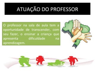 ATUAÇÃO DO PROFESSOR
O professor na sala de aula tem a
oportunidade de transcender, com
seu fazer, o ensinar a criança que
apresenta dificuldade na
aprendizagem.
 