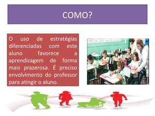COMO?
O uso de estratégias
diferenciadas com este
aluno favorece a
aprendizagem de forma
mais prazerosa. É preciso
envolvimento do professor
para atingir o aluno.
 