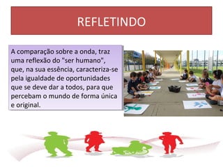 REFLETINDO
A comparação sobre a onda, traz
uma reflexão do "ser humano",
que, na sua essência, caracteriza-se
pela igualdade de oportunidades
que se deve dar a todos, para que
percebam o mundo de forma única
e original.
A comparação sobre a onda, traz
uma reflexão do "ser humano",
que, na sua essência, caracteriza-se
pela igualdade de oportunidades
que se deve dar a todos, para que
percebam o mundo de forma única
e original.
 