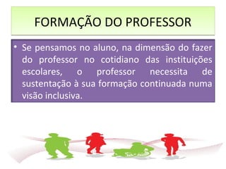 FORMAÇÃO DO PROFESSORFORMAÇÃO DO PROFESSOR
• Se pensamos no aluno, na dimensão do fazer
do professor no cotidiano das instituições
escolares, o professor necessita de
sustentação à sua formação continuada numa
visão inclusiva.
 