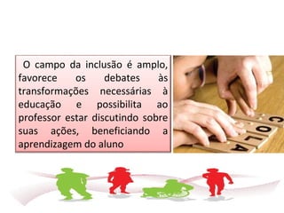 O campo da inclusão é amplo,
favorece os debates às
transformações necessárias à
educação e possibilita ao
professor estar discutindo sobre
suas ações, beneficiando a
aprendizagem do aluno
 
