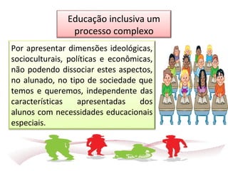 Por apresentar dimensões ideológicas,
socioculturais, políticas e econômicas,
não podendo dissociar estes aspectos,
no alunado, no tipo de sociedade que
temos e queremos, independente das
características apresentadas dos
alunos com necessidades educacionais
especiais.
Educação inclusiva um
processo complexo
 