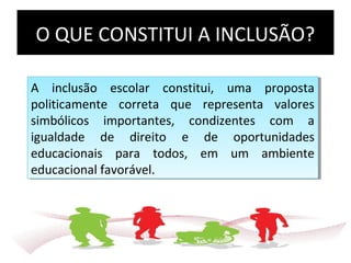 O QUE CONSTITUI A INCLUSÃO?
A inclusão escolar constitui, uma proposta
politicamente correta que representa valores
simbólicos importantes, condizentes com a
igualdade de direito e de oportunidades
educacionais para todos, em um ambiente
educacional favorável.
A inclusão escolar constitui, uma proposta
politicamente correta que representa valores
simbólicos importantes, condizentes com a
igualdade de direito e de oportunidades
educacionais para todos, em um ambiente
educacional favorável.
 