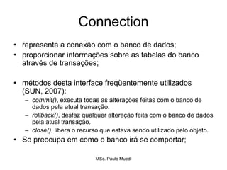 Connection
• representa a conexão com o banco de dados;
• proporcionar informações sobre as tabelas do banco
através de transações;
• métodos desta interface freqüentemente utilizados
(SUN, 2007):
– commit(), executa todas as alterações feitas com o banco de
dados pela atual transação.
– rollback(), desfaz qualquer alteração feita com o banco de dados
pela atual transação.
– close(), libera o recurso que estava sendo utilizado pelo objeto.
• Se preocupa em como o banco irá se comportar;
MSc. Paulo Muedi
 