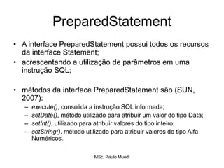 PreparedStatement
• A interface PreparedStatement possui todos os recursos
da interface Statement;
• acrescentando a utilização de parâmetros em uma
instrução SQL;
• métodos da interface PreparedStatement são (SUN,
2007):
– execute(), consolida a instrução SQL informada;
– setDate(), método utilizado para atribuir um valor do tipo Data;
– setInt(), utilizado para atribuir valores do tipo inteiro;
– setString(), método utilizado para atribuir valores do tipo Alfa
Numéricos.
MSc. Paulo Muedi
 