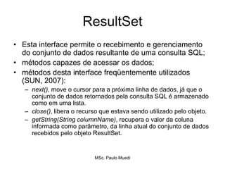 ResultSet
• Esta interface permite o recebimento e gerenciamento
do conjunto de dados resultante de uma consulta SQL;
• métodos capazes de acessar os dados;
• métodos desta interface freqüentemente utilizados
(SUN, 2007):
– next(), move o cursor para a próxima linha de dados, já que o
conjunto de dados retornados pela consulta SQL é armazenado
como em uma lista.
– close(), libera o recurso que estava sendo utilizado pelo objeto.
– getString(String columnName), recupera o valor da coluna
informada como parâmetro, da linha atual do conjunto de dados
recebidos pelo objeto ResultSet.
MSc. Paulo Muedi
 