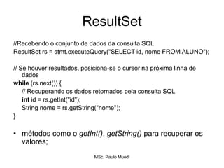 ResultSet
//Recebendo o conjunto de dados da consulta SQL
ResultSet rs = stmt.executeQuery("SELECT id, nome FROM ALUNO");
// Se houver resultados, posiciona-se o cursor na próxima linha de
dados
while (rs.next()) {
// Recuperando os dados retornados pela consulta SQL
int id = rs.getInt("id");
String nome = rs.getString("nome");
}
• métodos como o getInt(), getString() para recuperar os
valores;
MSc. Paulo Muedi
 