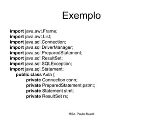 Exemplo
import java.awt.Frame;
import java.awt.List;
import java.sql.Connection;
import java.sql.DriverManager;
import java.sql.PreparedStatement;
import java.sql.ResultSet;
import java.sql.SQLException;
import java.sql.Statement;
public class Aula {
private Connection conn;
private PreparedStatement pstmt;
private Statement stmt;
private ResultSet rs;
MSc. Paulo Muedi
 