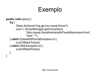 Exemplo
public void open() {
try {
Class.forName("org.gjt.mm.mysql.Driver");
conn = DriverManager.getConnection(
"jdbc:mysql://localhost/aula04?autoReconnect=true",
"root", "");
} catch (ClassNotFoundException e) {
e.printStackTrace();
} catch (SQLException e) {
e.printStackTrace();
}
}
MSc. Paulo Muedi
 
