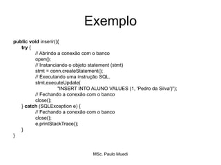 Exemplo
public void inserir(){
try {
// Abrindo a conexão com o banco
open();
// Instanciando o objeto statement (stmt)
stmt = conn.createStatement();
// Executando uma instrução SQL.
stmt.executeUpdate(
"INSERT INTO ALUNO VALUES (1, 'Pedro da Silva')");
// Fechando a conexão com o banco
close();
} catch (SQLException e) {
// Fechando a conexão com o banco
close();
e.printStackTrace();
}
}
MSc. Paulo Muedi
 