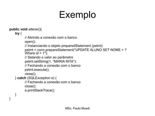 Exemplo
public void alterar(){
try {
// Abrindo a conexão com o banco
open();
// Instanciando o objeto preparedStatement (pstmt)
pstmt = conn.prepareStatement("UPDATE ALUNO SET NOME = ?
Where id = 1");
// Setando o valor ao parâmetro
pstmt.setString(1, "MARIA RITA");
// Fechando a conexão com o banco
pstmt.execute();
close();
} catch (SQLException e) {
// Fechando a conexão com o banco
close();
e.printStackTrace();
}
}
MSc. Paulo Muedi
 