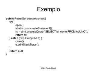 Exemplo
public ResultSet buscarAlunos(){
try {
open();
stmt = conn.createStatement();
rs = stmt.executeQuery("SELECT id, nome FROM ALUNO");
return rs;
} catch (SQLException e) {
close();
e.printStackTrace();
}
return null;
}
MSc. Paulo Muedi
 