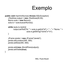 Exemplo
public void imprimirAlunos() throws SQLException{
JTextArea output = new JTextArea(20,30);
Banco aula = new Banco();
aula.rs = aula.buscarAlunos();
while (aula.rs.next()){
output.setText("Id: " + aula.rs.getInt("id") + " - " + "Nome: " +
aula.rs.getString("nome")+"n");
}
JFrame janela = new JFrame("Janela");
janela.setLocation(300, 300);
janela.setSize(300, 300);
janela.add(new JScrollPane(output));
janela.setVisible(true);
}
MSc. Paulo Muedi
 