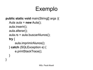 Exemplo
public static void main(String[] args ){
Aula aula = new Aula();
aula.inserir();
aula.alterar();
aula.rs = aula.buscarAlunos();
try {
aula.imprimirAlunos();
} catch (SQLException e) {
e.printStackTrace();
}
}
MSc. Paulo Muedi
 