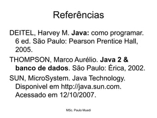 Referências
DEITEL, Harvey M. Java: como programar.
6 ed. São Paulo: Pearson Prentice Hall,
2005.
THOMPSON, Marco Aurélio. Java 2 &
banco de dados. São Paulo: Érica, 2002.
SUN, MicroSystem. Java Technology.
Disponivel em http://java.sun.com.
Acessado em 12/10/2007.
MSc. Paulo Muedi
 