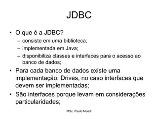 JDBC
• O que é a JDBC?
– consiste em uma biblioteca;
– implementada em Java;
– disponibiliza classes e interfaces para o acesso ao
banco de dados;
• Para cada banco de dados existe uma
implementação: Drives, no caso interfaces que
devem ser implementadas;
• São interfaces porque levam em considerações
particularidades;
MSc. Paulo Muedi
 