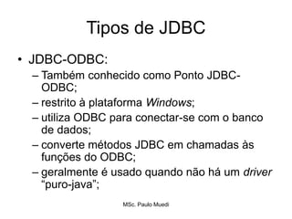 Tipos de JDBC
• JDBC-ODBC:
– Também conhecido como Ponto JDBC-
ODBC;
– restrito à plataforma Windows;
– utiliza ODBC para conectar-se com o banco
de dados;
– converte métodos JDBC em chamadas às
funções do ODBC;
– geralmente é usado quando não há um driver
“puro-java”;
MSc. Paulo Muedi
 