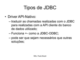 Tipos de JDBC
• Driver API-Nativo:
– traduzir as chamadas realizadas com o JDBC
para realizadas com a API cliente do banco
de dados utilizado;
– Funciona +- como a JDBC-ODBC;
– pode ser que sejam necessários que outras
soluções;
MSc. Paulo Muedi
 