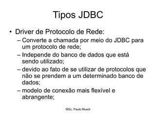 Tipos JDBC
• Driver de Protocolo de Rede:
– Converte a chamada por meio do JDBC para
um protocolo de rede;
– Independe do banco de dados que está
sendo utilizado;
– devido ao fato de se utilizar de protocolos que
não se prendem a um determinado banco de
dados;
– modelo de conexão mais flexível e
abrangente;
MSc. Paulo Muedi
 