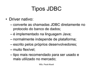 Tipos JDBC
• Driver nativo:
– converte as chamadas JDBC diretamente no
protocolo do banco de dados;
– é implementado na linguagem Java;
– normalmente independe de plataforma;
– escrito pelos próprios desenvolvedores;
– muito flexível;
– tipo mais recomendado para ser usado e
mais utilizado no mercado;
MSc. Paulo Muedi
 