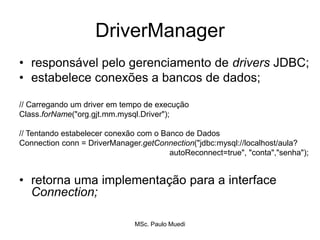 DriverManager
• responsável pelo gerenciamento de drivers JDBC;
• estabelece conexões a bancos de dados;
// Carregando um driver em tempo de execução
Class.forName("org.gjt.mm.mysql.Driver");
// Tentando estabelecer conexão com o Banco de Dados
Connection conn = DriverManager.getConnection("jdbc:mysql://localhost/aula?
autoReconnect=true", "conta","senha");
• retorna uma implementação para a interface
Connection;
MSc. Paulo Muedi
 