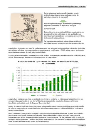 Sebenta de Geografia 9º ano | 2014/2015
Página 4 de 4
A agricultura biológica é, por isso, de caráter extensivo, não recorre a produtos tóxicos (não aplica pesticidas
nem adubos químicos, nem usa organismos geneticamente modificados – OGM), atinge menor rendimento
por unidade de área e é de mais baixa produtividade.
A produção animal biológica pauta-se por normas de ética e respeito pelo bem-estar animal, e não recorre ao
uso de hormonas nem antibióticos como promotores de crescimento.
A agricultura biológica que, hoje, se pratica é uma forma de contrariar os métodos agrícolas intensivos que
derivaram da vulgarização do uso dos fertilizantes e dos pesticidas resultantes do desenvolvimento
tecnológico acelerado a partir da Segunda Guerra Mundial.
Assim, do mesmo modo que faziam os nossos antepassados, os agricultores biológicos recorrem à rotação
de culturas, usam estrume em vez de adubos e combatem as pragas com métodos biológicos inofensivos
para o meio ambiente.
Outra caraterística da agricultura biológica é que, para muitos pequenos produtores, os seus produtos são
vendidos de forma quase direta entre produtor e consumidor proporcionando um preço mais justo que
compensa quem produz e deixa satisfeito, igualmente, quem consome. Daí que, cada vez mais, o modo de
produção biológico não seja “ um luxo dos países desenvolvidos”. Os mercados locais de produtos biológicos
estão também a instalar-se em países do Terceiro Mundo.
Como ultrapassar as consequências para o meio
ambiente da prática agrícola, particularmente, da
agricultura intensiva de mercado?
Adotando práticas amigas do ambiente, por exemplo,
seguindo os métodos da agricultura biológica.
Caraterísticas?
Essencialmente, a agricultura biológica carateriza-se por
produzir alimentos nutritivos e de alta qualidade, que
contribuam para a saúde e o bem-estar e, também, fibras
têxteis de elevada qualidade.
Tal consegue-se mantendo a diversidade genética e
agrícola e fazendo um uso correto dos recursos naturais.
 