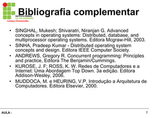 7AULA :
Campus	
  Charqueadas	
  
Bibliografia complementar
•  SINGHAL, Mukesh; Shivaratri, Niranjan G. Advanced
concepts in operating systems: Distributed, database, and
multiprocessor operating systems. Editora Mcgraw-Hill, 2003.
•  SINHA, Pradeep Kumar - Distributed operating system
concepts and design. Editora IEEE Computer Society.
•  ANDREWS, Gregory R. Concurrent programming: Principles
and practice, Editora The Benjamin/Cummings.
•  KUROSE, J. F; ROSS, K. W. Redes de Computadores e a
Internet: Uma Abordagem Top Down. 3a edição. Editora
Addison-Wesley, 2006.
•  MUDDOCA, M. e HEURING, V.P. Introdução a Arquitetura de
Computadores. Editora Elsevier, 2000.
 