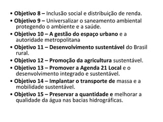 • Objetivo 8 – Inclusão social e distribuição de renda.
• Objetivo 9 – Universalizar o saneamento ambiental
protegendo o ambiente e a saúde.
• Objetivo 10 – A gestão do espaço urbano e a
autoridade metropolitana
• Objetivo 11 – Desenvolvimento sustentável do Brasil
rural.
• Objetivo 12 – Promoção da agricultura sustentável.
• Objetivo 13 – Promover a Agenda 21 Local e o
desenvolvimento integrado e sustentável.
• Objetivo 14 – Implantar o transporte de massa e a
mobilidade sustentável.
• Objetivo 15 – Preservar a quantidade e melhorar a
qualidade da água nas bacias hidrográficas.
 