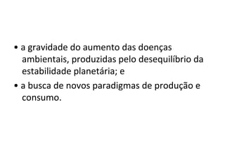 • a gravidade do aumento das doenças
ambientais, produzidas pelo desequilíbrio da
estabilidade planetária; e
• a busca de novos paradigmas de produção e
consumo.
 