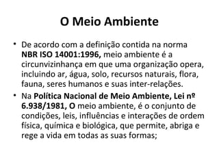 O Meio Ambiente
• De acordo com a definição contida na norma
NBR ISO 14001:1996, meio ambiente é a
circunvizinhança em que uma organização opera,
incluindo ar, água, solo, recursos naturais, flora,
fauna, seres humanos e suas inter-relações.
• Na Política Nacional de Meio Ambiente, Lei nº
6.938/1981, O meio ambiente, é o conjunto de
condições, leis, influências e interações de ordem
física, química e biológica, que permite, abriga e
rege a vida em todas as suas formas;
 