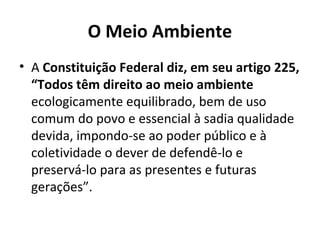 O Meio Ambiente
• A Constituição Federal diz, em seu artigo 225,
“Todos têm direito ao meio ambiente
ecologicamente equilibrado, bem de uso
comum do povo e essencial à sadia qualidade
devida, impondo-se ao poder público e à
coletividade o dever de defendê-lo e
preservá-lo para as presentes e futuras
gerações”.
 