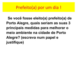 Prefeito(a) por um dia !
Se você fosse eleito(a) prefeito(a) de
Porto Alegre, quais seriam as suas 3
principais medidas para melhorar o
meio ambiente na cidade de Porto
Alegre? (escreva num papel e
justifique)
 