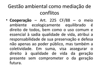 Gestão ambiental como mediação de
conflitos
• Cooperação – Art. 225 CF/88 – o meio
ambiente ecologicamente equilibrado é
direito de todos, bem como o uso comum e
essencial à sadia qualidade de vida, atribui a
responsabilidade de sua preservação e defesa
não apenas ao poder público, mas também a
coletividade. Em suma, visa assegurar o
direito à qualidade de vida da geração
presente sem comprometer o da geração
futura.
 