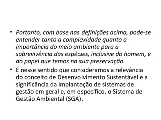 • Portanto, com base nas definições acima, pode-se
entender tanto a complexidade quanto a
importância do meio ambiente para a
sobrevivência das espécies, inclusive do homem, e
do papel que temos na sua preservação.
• É nesse sentido que consideramos a relevância
do conceito de Desenvolvimento Sustentável e a
significância da implantação de sistemas de
gestão em geral e, em específico, o Sistema de
Gestão Ambiental (SGA).
 