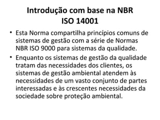 Introdução com base na NBR
ISO 14001
• Esta Norma compartilha princípios comuns de
sistemas de gestão com a série de Normas
NBR ISO 9000 para sistemas da qualidade.
• Enquanto os sistemas de gestão da qualidade
tratam das necessidades dos clientes, os
sistemas de gestão ambiental atendem às
necessidades de um vasto conjunto de partes
interessadas e às crescentes necessidades da
sociedade sobre proteção ambiental.
 