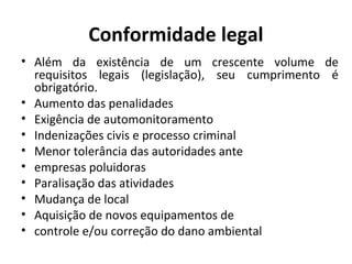 Conformidade legal
• Além da existência de um crescente volume de
requisitos legais (legislação), seu cumprimento é
obrigatório.
• Aumento das penalidades
• Exigência de automonitoramento
• Indenizações civis e processo criminal
• Menor tolerância das autoridades ante
• empresas poluidoras
• Paralisação das atividades
• Mudança de local
• Aquisição de novos equipamentos de
• controle e/ou correção do dano ambiental
 