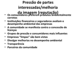 Pressão de partes
interessadas/melhoria
da imagem (reputação)• Os consumidores preferem produtos ambientalmente
corretos
• Instituições financeiras e seguradoras avaliam o
desempenho ambiental das empresas
• A comunidade se manifesta contra a concessão de
licenças
• Grupos de pressão e consumidores mais influentes
• Empresas “limpas” são bem vistas
• Divulgar melhorias no desempenho ambiental
• Transparência
• Parceiros da comunidade
 