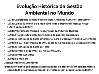 Evolução Histórica da Gestão
Ambiental no Mundo
• 1972: Conferência da ONU sobre o Meio Ambiente Humano - Estocolmo
• 1984: Comissão Mundial de Meio Ambiente e Desenvolvimento: Nosso
Futuro Comum (1987)
• 1984: Programa de Atuação Responsável da Indústria Química
• 1991: A ISO discute o desenvolvimento de padrões ambientais
• 1991: 16 Princípios da Carta Empresarial para o Desenvolvimento Sustentável
• 1992: Rio 92 – Conferência da ONU sobre Meio Ambiente e Desenvolvimento
• 1992: 27 Princípios da Carta da Terra
• 1994: Normas e esquemas: BS 7750, EMAS, ISO
• 1996: Norma ISO 14001
• 2002: Rio Mais 10
Desenvolvimento Sustentável
“Desenvolvimento que atende às necessidades do presente sem comprometer a
capacidade de as futuras gerações atenderem suas próprias necessidades.”
 