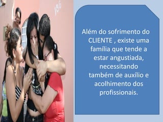 Além do sofrimento do
CLIENTE , existe uma
família que tende a
estar angustiada,
necessitando
também de auxílio e
acolhimento dos
profissionais.
 