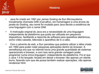 Instrutor Daniel Bernardo
História
• Java foi criado em 1991 por James Gosling da Sun Microsystems.
Inicialmente chamada OAK (Carvalho), em homenagem à uma árvore de
janela do Gosling, seu nome foi mudado para Java devido a existência de
uma linguagem com o nome OAK
• A motivação original do Java era a necessidade de uma linguagem
independente de plataforma que podia ser utilizada em pequenos
dispositivos, facilitando a reescrita de software para aparelhos eletrônicos,
como vídeo cassete, televisão e aparelhos de tv a cabo.
• Com o advento da web, a Sun percebeu que poderia utilizar a idéia criada
em 1992 para poder rodar pequenas aplicações dentro do browser. A
semelhança era que na internet havia uma grande quantidade de sistemas
operacionais e browser, e com isso seria grande vantagem poder
programar numa única linguagem, independente da plataforma. Foi aí que
o Java 1.0 foi lançado: focado em deixar o browser não apenas um cliente
burro, fazendo com que ele possa também realizar operações, não apenas
renderizar html.
 